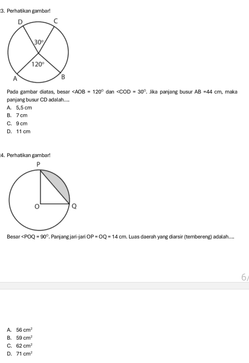 Perhatikan gambar!
Pada gambar diatas, besar dan . Jika panjang busur AB=44cm , maka
panjang busur CD adalah....
A. 5,5 cm
B. 7 cm
C. 9 cm
D. 11 cm
4. Perhatikan gambar!
Besar ∠ POQ=90°. Panjang jari-jari OP=OQ=14cm. Luas daerah yang diarsir (tembereng) adalah....
6/
A. 56cm^2
B. 59cm^2
C. 62cm^2
D. 71cm^2