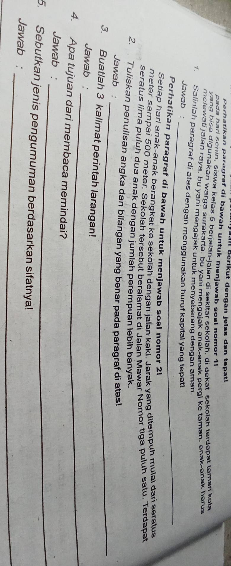 aan berikut dengan jelas dan tepatl 
Perhatikan paragraf di bawah untuk menjawab soal nomor 1! 
pada hari senin, siswa kelas 5 berjalan-jalan di sekitar sekolah. di dekat sekolah terdapat taman kota 
yang bisa digunakan warga surakarta. bu yani mengajak anak-anak pergi ke taman. anak-anak harus 
melewati jalan raya. bu yani mengajak untuk menyeberang dengan aman. 
_ 
1. Salinlah paragraf di atas dengan menggunakan huruf kapital yang tepat! 
Jawab : 
_ 
Perhatikan paragraf di bawah untuk menjawab soal nomor 2! 
Setiap hari anak-anak berangkat ke sekolah dengan jalan kaki. Jarak yang ditempuh mulai dari seratus 
meter sampai 500 meter. Sekolah tersebut beralamat di Jalan Mawar Nomor tiga puluh satu. Terdapat 
seratus lima puluh dua anak dengan jumlah perempuan lebih banyak. 
_ 
2. Tuliskan penulisan angka dan bilangan yang benar pada paragraf di atas! 
Jawab : 
3. Buatlah 3 kalimat perintah larangan! 
_ 
Jawab : 
4. Apa tujuan dari membaca memindai? 
_ 
Jawab : 
5. Sebutkan jenis pengumuman berdasarkan sifatnya! 
_ 
Jawab :