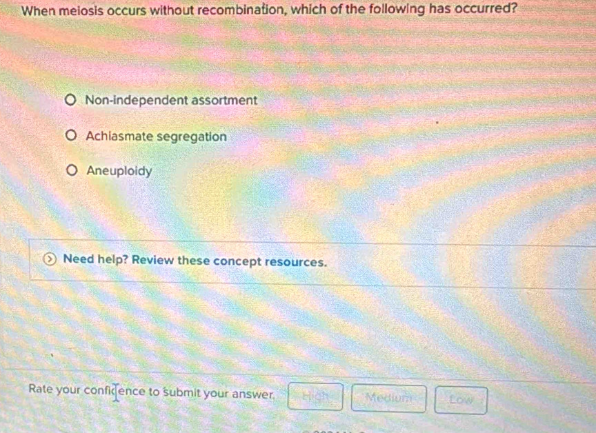 When melosis occurs without recombination, which of the following has occurred?
Non-independent assortment
Achiasmate segregation
Aneuploidy
Need help? Review these concept resources.
Rate your confience to submit your answer. Hich Medium Low