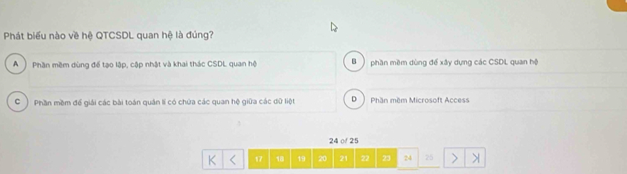 Phát biểu nào về hệ QTCSDL quan hệ là đúng?
A ) Phần mềm dùng đế tạo lập, cập nhật và khai thác CSDL quan hộ phần mềm dùng để xây dựng các CSDL quan hệ
B )
C ) Phần mềm để giải các bài toán quản lí có chứa các quan hệ giữa các dữ liệt D Phần mềm Microsoft Access
24 of 25
17 18 19 20 21 22 23 24 25