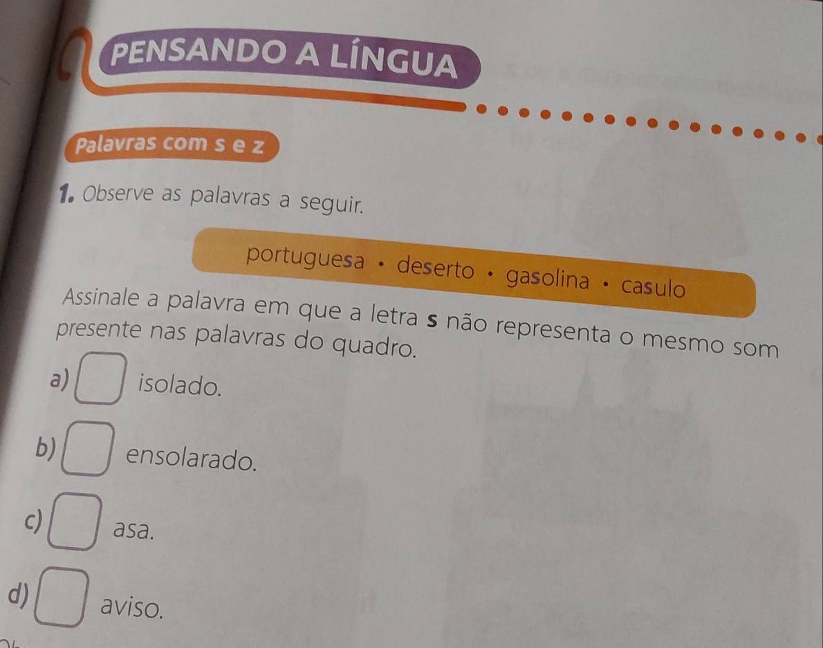 PENSANDO A LÍNGUA
Palavras com s e z
1Observe as palavras a seguir.
portuguesa · deserto · gasolina · casulo
Assinale a palavra em que a letra s não representa o mesmo som
presente nas palavras do quadro.
a) □ isolado.
b) □ ensolarado.
c) □ asa.
d) □ aviso.