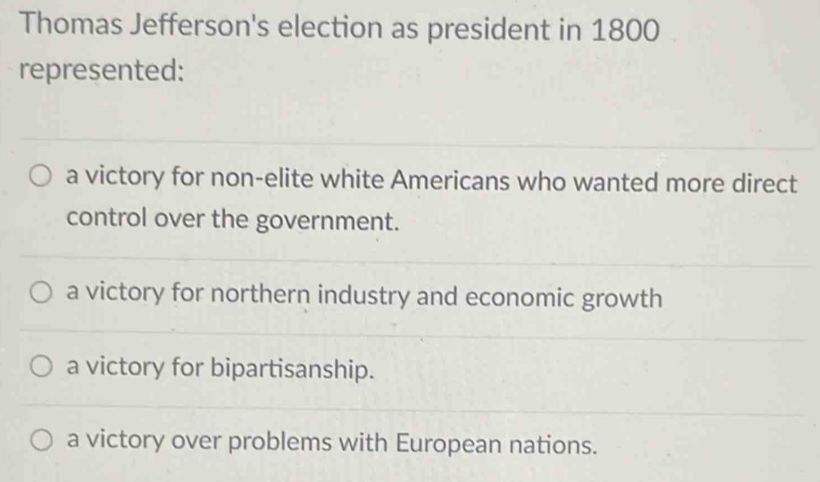 Thomas Jefferson's election as president in 1800
represented:
a victory for non-elite white Americans who wanted more direct
control over the government.
a victory for northern industry and economic growth
a victory for bipartisanship.
a victory over problems with European nations.