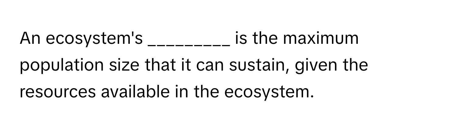 An ecosystem's _________ is the maximum population size that it can sustain, given the resources available in the ecosystem.