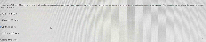 farmer has 420 feet of fencing to enclose 2 adjacent rectangular pig pens sharing a common side. What dimensions should be used for each pig pen so that the enclosed area will be a maximum? The two adjacent pens have the same dimensions
945ft* 65ft
070ft* 52.50ft
0100n* 37.50
220ft* 15ft
120n* 27.50n
○ None of the above