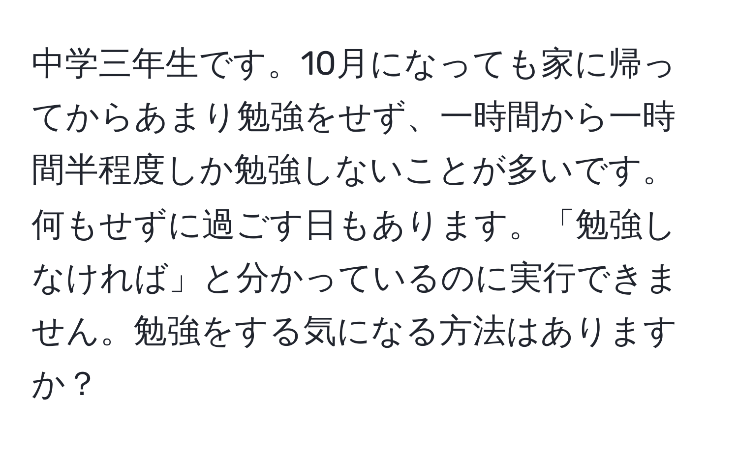 中学三年生です。10月になっても家に帰ってからあまり勉強をせず、一時間から一時間半程度しか勉強しないことが多いです。何もせずに過ごす日もあります。「勉強しなければ」と分かっているのに実行できません。勉強をする気になる方法はありますか？