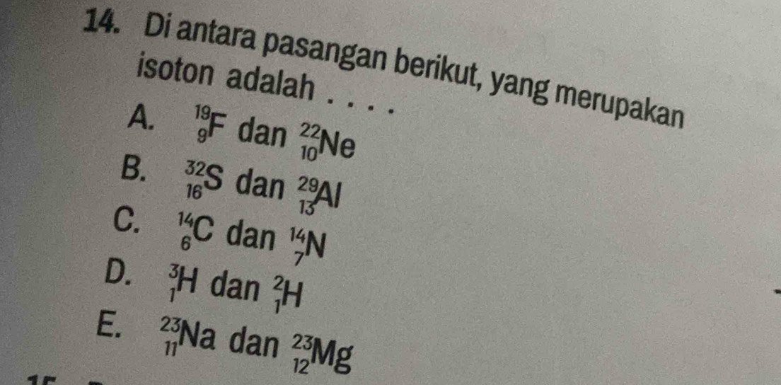 Di antara pasangan berikut, yang merupakan
isoton adalah . . . .
A. _9^(19)F dan _(10)^(22)Ne
B. _(16)^(32)S dan _(13)^(29)Al
C. _6^(14)C dan _7^(14)N
D. _1^3H dan _1^2H
E. _(11)^(23)Na dan _(12)^(23)Mg