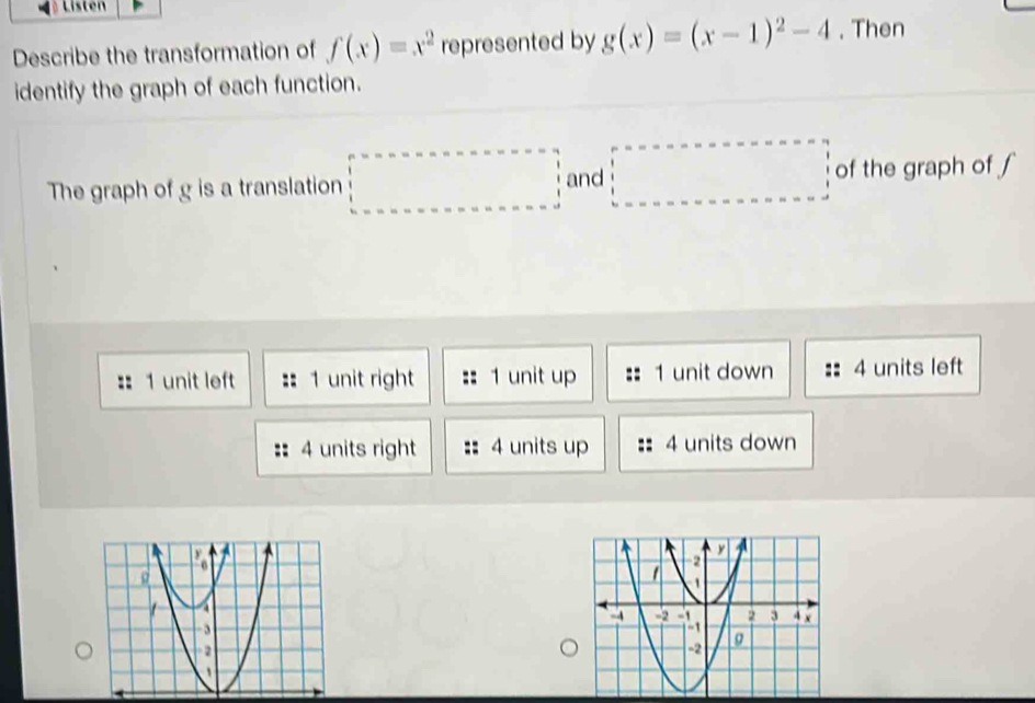 Listen
Describe the transformation of f(x)=x^2 represented by g(x)=(x-1)^2-4. Then
identify the graph of each function.
and
The graph of g is a translation □ of the graph of ∫
=: 1 unit left 1 unit right 1 unit up 1 unit down 4 units left
4 units right 4 units up 4 units down