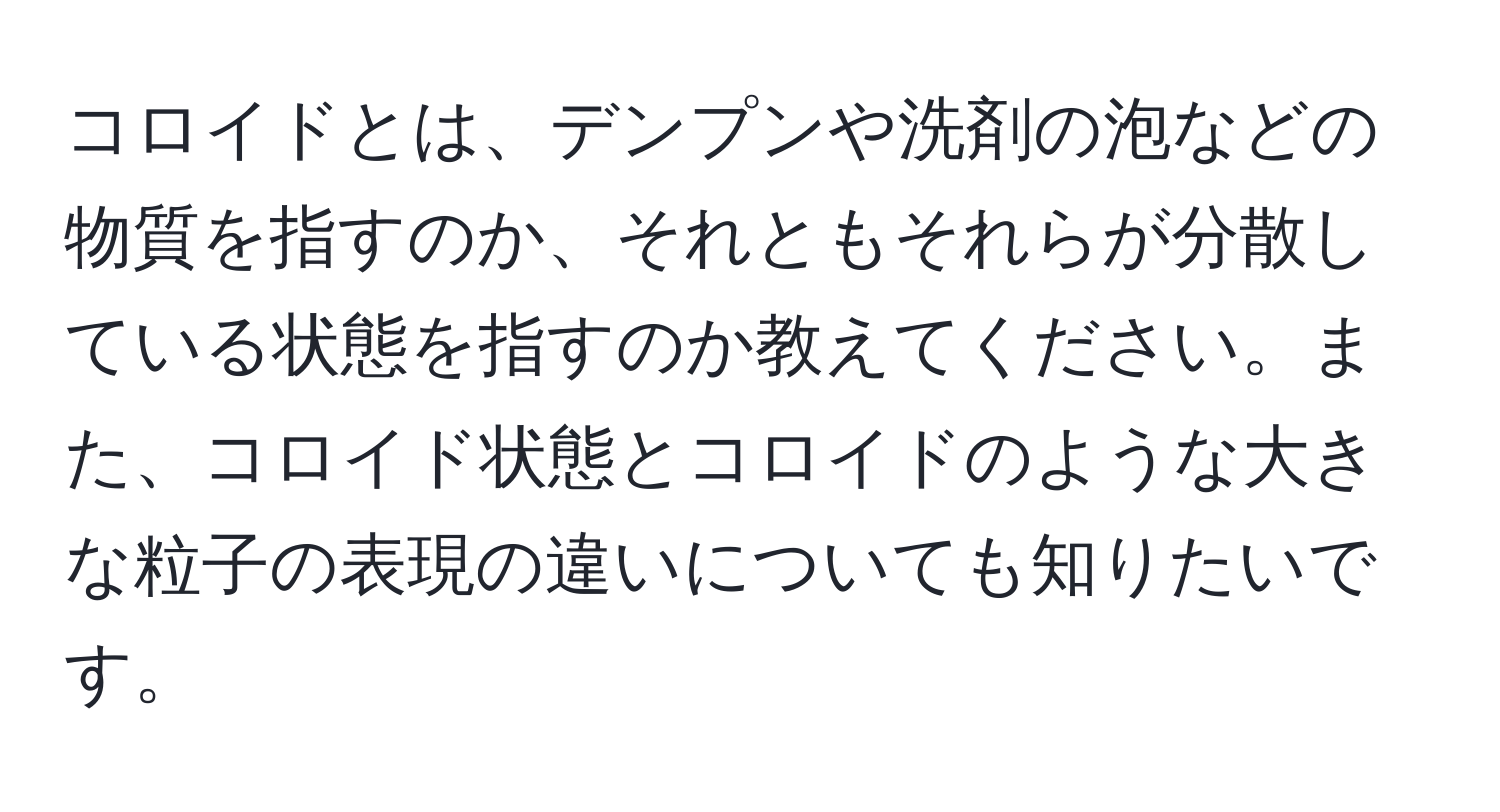 コロイドとは、デンプンや洗剤の泡などの物質を指すのか、それともそれらが分散している状態を指すのか教えてください。また、コロイド状態とコロイドのような大きな粒子の表現の違いについても知りたいです。