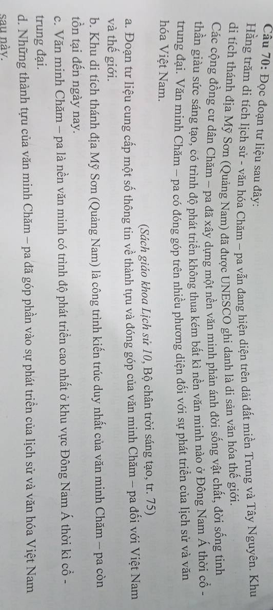 Đọc đoạn tư liệu sau đây: 
Hằng trăm di tích lịch sử - văn hóa Chăm - pa vẫn đang hiện diện trên dải đất miền Trung và Tây Nguyên. Khu 
di tích thánh địa Mỹ Sơn (Quảng Nam) đã được UNESCO ghi danh là di sản văn hóa thế giới. 
Các cộng đồng cư dân Chăm - pa đã xây dựng một nền văn minh phản ánh đời sống vật chất, đời sống tinh 
thần giàu sức sáng tạo, có trình độ phát triển không thua kém bất kì nền văn minh nào ở Đông Nam Á thời cổ - 
trung đại. Văn minh Chăm - pa có đóng góp trên nhiều phương diện đối với sự phát triển của lịch sử và văn 
hóa Việt Nam. 
(Sách giáo khoa Lịch sử 10, Bộ chân trời sáng tạo, tr. 75) 
a. Đoạn tư liệu cung cấp một số thông tin về thành tựu và đóng góp của văn minh Chăm - pa đối với Việt Nam 
và thế giới. 
b. Khu di tích thánh địa Mỹ Sơn (Quảng Nam) là công trình kiến trúc duy nhất của văn minh Chăm - pa còn 
tồn tại đến ngày nay. 
c. Văn minh Chăm - pa là nền văn minh có trình độ phát triển cao nhất ở khu vực Đông Nam Á thời kì cổ - 
trung đại. 
d. Những thành tựu của văn minh Chăm - pa đã góp phần vào sự phát triển của lịch sử và văn hóa Việt Nam 
sau nàv.