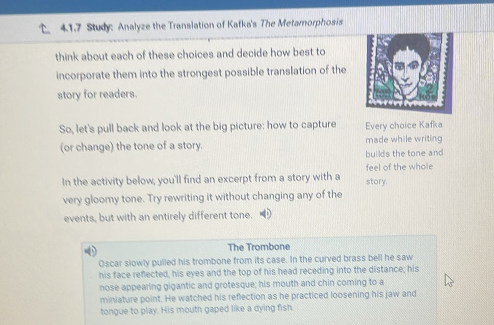 41.7 Study: Analyze the Translation of Kafka's The Metamorphosis 
think about each of these choices and decide how best to 
incorporate them into the strongest possible translation of the 
story for readers. 
So, let's pull back and look at the big picture: how to capture Every choice Kafka 
(or change) the tone of a story. made while writing 
builds the tone and 
feel of the whole 
In the activity below, you'll find an excerpt from a story with a story. 
very gloomy tone. Try rewriting it without changing any of the 
events, but with an entirely different tone. 
The Trombone 
Oscar slowly pulled his trombone from its case. In the curved brass bell he saw 
his face reflected, his eyes and the top of his head receding into the distance; his 
nose appearing gigantic and grotesque; his mouth and chin coming to a 
miniature point. He watched his reflection as he practiced loosening his jaw and 
tongue to play. His mouth gaped like a dying fish.