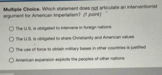 Which statement does not articulate an interventionist
argument for American Imperialism? (1 point) “
The U.S. is obligated to intervene in foreign nations
The U.S. is obligated to share Christianity and American values
The use of force to obtain military bases in other countries is justified
American expansion exploits the peoples of other nations