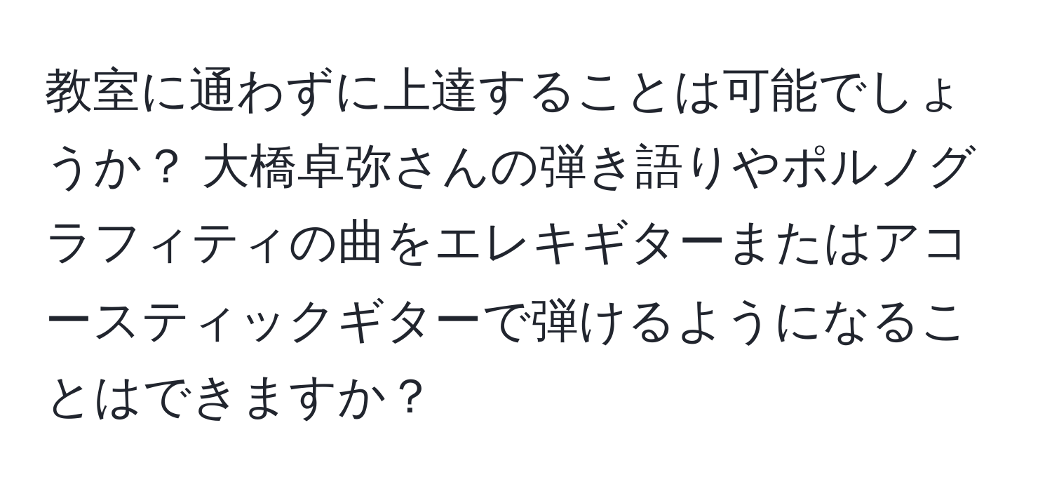 教室に通わずに上達することは可能でしょうか？ 大橋卓弥さんの弾き語りやポルノグラフィティの曲をエレキギターまたはアコースティックギターで弾けるようになることはできますか？