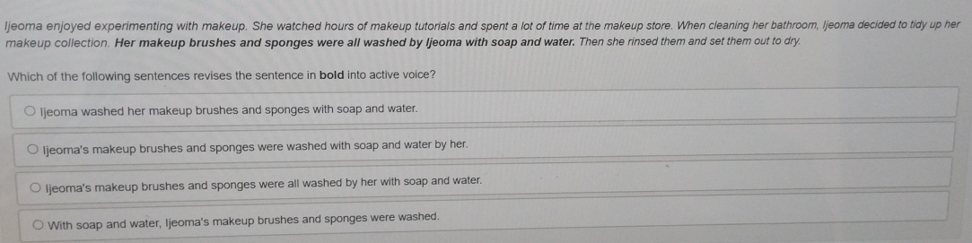 ljeoma enjoyed experimenting with makeup. She watched hours of makeup tutorials and spent a lot of time at the makeup store. When cleaning her bathroom, ljeoma decided to tidy up her
makeup collection. Her makeup brushes and sponges were all washed by Ijeoma with soap and water. Then she rinsed them and set them out to dry.
Which of the following sentences revises the sentence in bold into active voice?
ljeoma washed her makeup brushes and sponges with soap and water.
Ijeoma's makeup brushes and sponges were washed with soap and water by her.
Ijeoma's makeup brushes and sponges were all washed by her with soap and water.
With soap and water, Ijeoma's makeup brushes and sponges were washed.