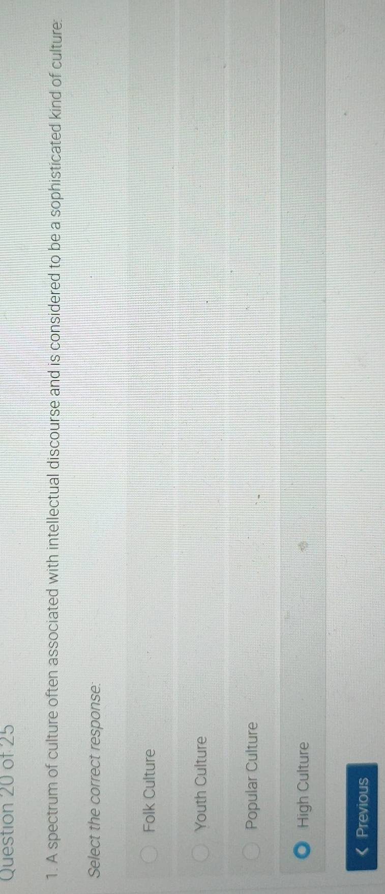 A spectrum of culture often associated with intellectual discourse and is considered to be a sophisticated kind of culture:
Select the correct response:
Folk Culture
Youth Culture
Popular Culture
High Culture
Previous