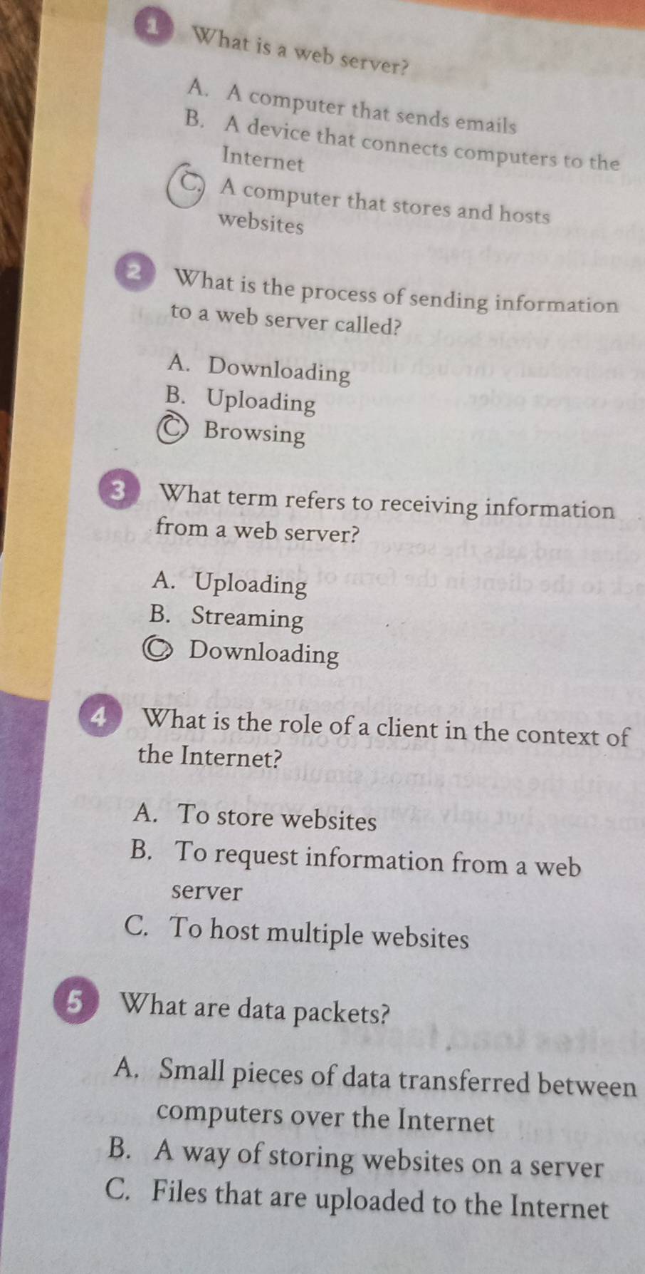 What is a web server?
A. A computer that sends emails
B. A device that connects computers to the
Internet
C A computer that stores and hosts
websites
20 What is the process of sending information
to a web server called?
A. Downloading
B. Uploading
Browsing
3 What term refers to receiving information
from a web server?
A. Uploading
B. Streaming
》 Downloading
4 What is the role of a client in the context of
the Internet?
A. To store websites
B. To request information from a web
server
C. To host multiple websites
5 What are data packets?
A. Small pieces of data transferred between
computers over the Internet
B. A way of storing websites on a server
C. Files that are uploaded to the Internet