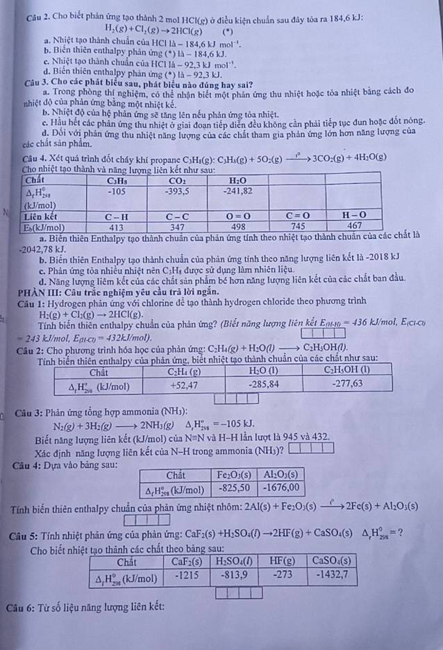 Cho biết phản ứng tạo thành 2 mol HCI(g) ở điều kiện chuẩn sau đây tôa ra 184,6 kJ:
H_2(g)+Cl_2(g)to 2HCl(g) (*)
a. Nhiệt tạo thành chuẩn của HCl 1llambda -184.6kJmol^(-1).
b. Biển thiên enthalpy phản ứng ( (^circ )Ilambda -184,6kJ
e. Nhiệt tạo thành chuẩn của HCl là li-92.3kJmol^(-1).
d. Biến thiên enthalpy phản ứng (^*)|Delta -92.3kJ
Câu 3. Cho các phát biểu sau, phát biểu nào đúng hay sai?
a. Trong phòng thí nghiệm, có thể nhận biết một phần ứng thu nhiệt hoặc tỏa nhiệt bằng cách đo
nhiệt độ của phản ứng bằng một nhiệt kế.
b. Nhiệt độ của hệ phản ứng sẽ tăng lên nếu phản ứng tỏa nhiệt.
c. Hầu hết các phản ứng thu nhiệt ở giai đoạn tiếp diễn đều không cần phải tiếp tục đun hoặc đốt nóng.
d. Đối với phản ứng thu nhiệt năng lượng của các chất tham gia phản ứng lớn hơn năng lượng của
các chất sản phẩm.
Câu 4. Xét quá trình đốt chấy khí propane C C_3H_4(g):C_3H_5(g)+5O_2(g)to 3CO_2(g)+4H_2O(g)
a. Biển thiên Enthalpy tạo thành chuẩn của phản ứng tính theo nhiệt tạo thành chuẩn 
-2042,78 kJ.
b. Biến thiên Enthalpy tạo thành chuẩn của phản ứng tính theo năng lượng liên kết là -2018 kJ
c. Phản ứng tỏa nhiều nhiệt nên C;H₃ được sử dụng làm nhiên liệu.
d. Năng lượng liêm kết của các chất sản phẩm bé hơn năng lượng liên kết của các chất ban đầu
PHÀN III: Câu trắc nghiệm yêu cầu trả lời ngắn.
Câu 1: Hydrogen phản ứng với chlorine để tạo thành hydrogen chloride theo phương trình
H_2(g)+Cl_2(g)to 2HCl(g).
Tính biến thiên enthalpy chuẩn của phản ứng? (Biết năng lượng liên kết E_(1LIO)=436kJ/mol,E_(Cl-CI)
=243kJ/mol,E_(H-Cl)=432kJ/mol).
Cầâu 2: Cho phương trình hóa học của phản ứng: C_2H_4(g)+H_2O(l) C_2H_5OH(l
huẩn của các chất như sau:
*  Câu 3: Phản ứng tổng hợp ammonia (NH5):
N_2(g)+3H_2(g)to 2NH_3(g) △ _rH_(298)°=-105kJ.
Biết năng lượng liên kết (kJ/mol) của Nequiv N và H-H lần lượt là 945 và 432.
Xác định năng lượng liên kết của N-H trong ammonia (NH₃)? □ □ □ □
Câu 4: Dựa vào bảng sau:
Tính biến thiên enthalpy chuẩn của phản ứng nhiệt nhôm: 2Al(s)+Fe_2O_3(s)xrightarrow i2Fe(s)+Al_2O_3(s)
Câu 5: Tính nhiệt phản ứng của phản ứng: CaF_2(s)+H_2SO_4(l)to 2HF(g)+CaSO_4(s)△ _rH_(298)^0= ?
Cho biếhành các chất theo bảng sau:
Câu 6: Từ số liệu năng lượng liên kết: