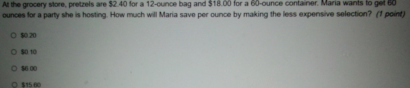 At the grocery store, pretzels are $2.40 for a 12-ounce bag and $18.00 for a 60-ounce container. Maria wants to get 60
ounces for a party she is hosting. How much will Maria save per ounce by making the less expensive selection? (1 point)
$0.20
$0.10
$6.00
$15.60