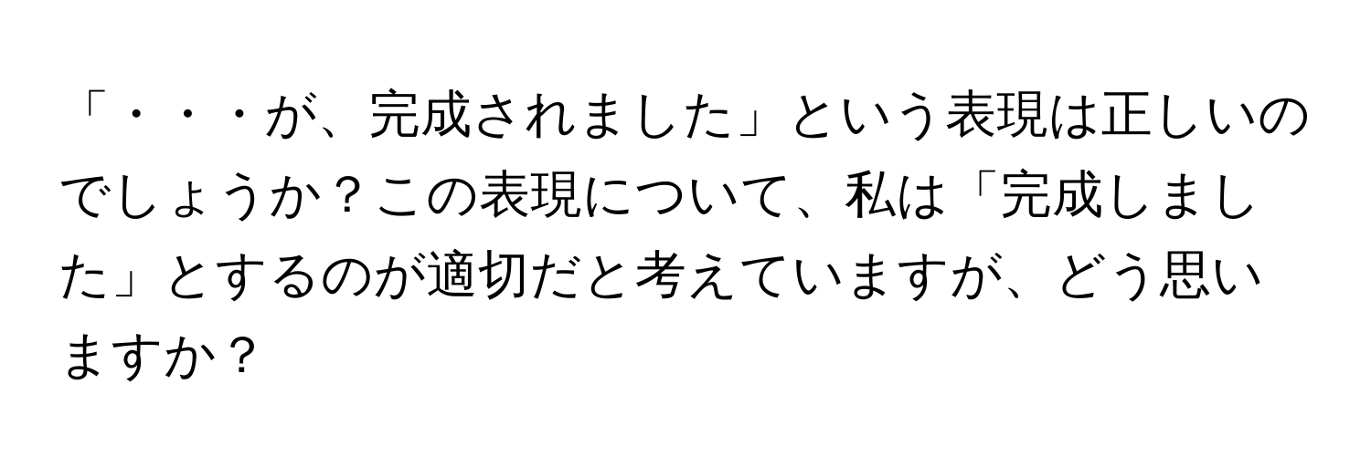 「・・・が、完成されました」という表現は正しいのでしょうか？この表現について、私は「完成しました」とするのが適切だと考えていますが、どう思いますか？