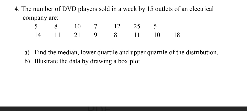 The number of DVD players sold in a week by 15 outlets of an electrical 
company are: 
a) Find the median, lower quartile and upper quartile of the distribution. 
b) Illustrate the data by drawing a box plot.