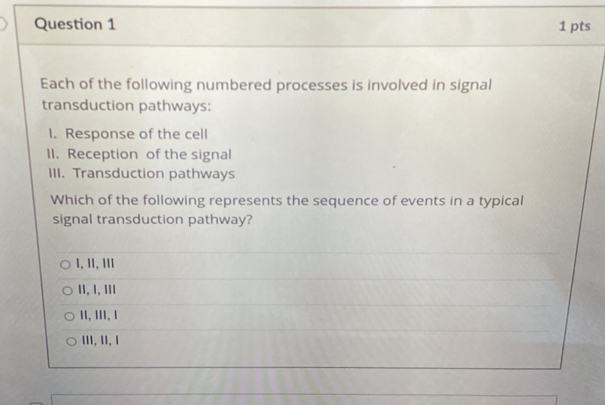 Each of the following numbered processes is involved in signal
transduction pathways:
I. Response of the cell
II. Reception of the signal
III. Transduction pathways
Which of the following represents the sequence of events in a typical
signal transduction pathway?
1, 1I, II1
II, I, Ⅲ1
11, 1II, 1
III, 1I, 1