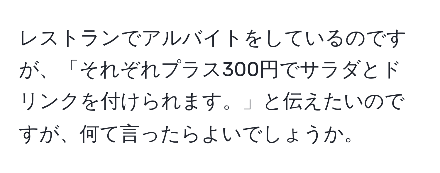 レストランでアルバイトをしているのですが、「それぞれプラス300円でサラダとドリンクを付けられます。」と伝えたいのですが、何て言ったらよいでしょうか。