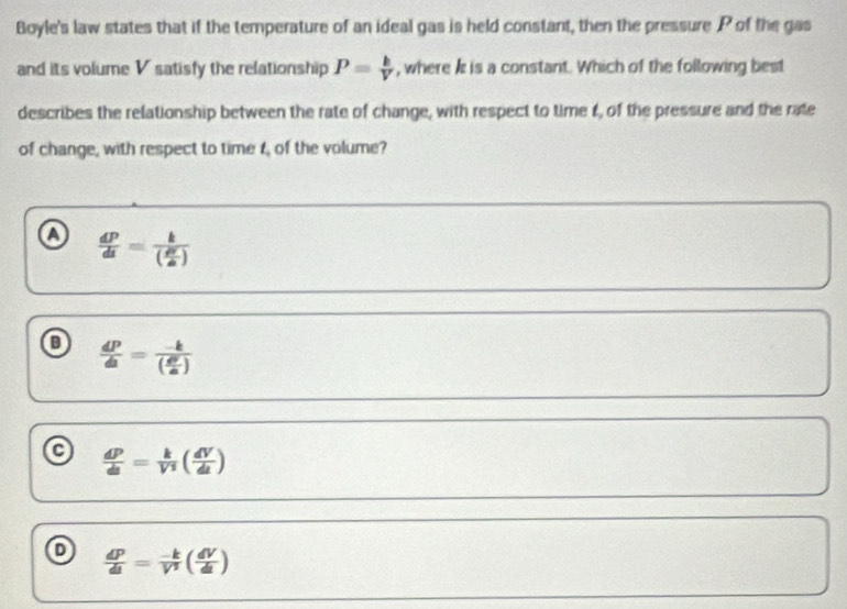 Boyle's law states that if the temperature of an ideal gas is held constant, then the pressure P of the gas
and its volume V satisfy the relationship P= k/V  , where k is a constant. Which of the following best
describes the relationship between the rate of change, with respect to time t, of the pressure and the rate
of change, with respect to time t, of the volume?
a  dP/dt =frac k( dV/dt )
 dP/dt =frac -k( d^2/a )
a  dP/dt = k/V^2 ( dV/dt )
o  dP/dt = (-k)/V^2 ( dV/dt )