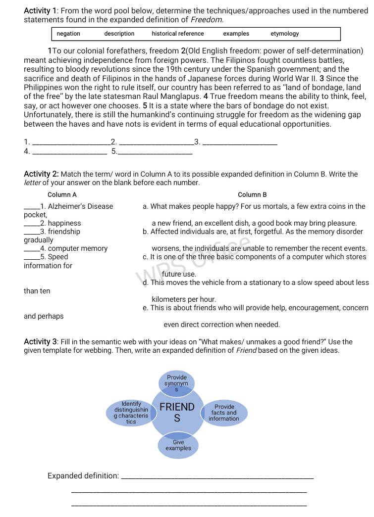 Activity 1: From the word pool below, determine the techniques/approaches used in the numbered
statements found in the expanded definition of Freedom.
negation description historical reference examples etymology
1To our colonial forefathers, freedom 2(Old English freedom: power of self-determination)
meant achieving independence from foreign powers. The Filipinos fought countless battles,
resulting to bloody revolutions since the 19th century under the Spanish government; and the
sacrifice and death of Filipinos in the hands of Japanese forces during World War II. 3 Since the
Philippines won the right to rule itself, our country has been referred to as “land of bondage, land
of the free" by the late statesman Raul Manglapus. 4 True freedom means the ability to think, feel,
say, or act however one chooses. 5 It is a state where the bars of bondage do not exist.
Unfortunately, there is still the humankind’s continuing struggle for freedom as the widening gap
between the haves and have nots is evident in terms of equal educational opportunities.
1._
2._
3._
4._
5._
Activity 2: Match the term/ word in Column A to its possible expanded definition in Column B. Write the
letter of your answer on the blank before each number.
Column A Column B
_1. Alzheimer´s Disease a. What makes people happy? For us mortals, a few extra coins in the
pocket,
_2. happiness a new friend, an excellent dish, a good book may bring pleasure.
_3. friendship b. Affected individuals are, at first, forgetful. As the memory disorder
gradually
_4. computer memory worsens, the individuals are unable to remember the recent events.
_5. Speed c. It is one of the three basic components of a computer which stores
information for
future use.
d. This moves the vehicle from a stationary to a slow speed about less
than ten
kilometers per hour.
e. This is about friends who will provide help, encouragement, concern
and perhaps
even direct correction when needed.
Activity 3: Fill in the semantic web with your ideas on "What makes/ unmakes a good friend?" Use the
given template for webbing. Then, write an expanded definition of Friend based on the given ideas.
Expanded definition:_
_
_