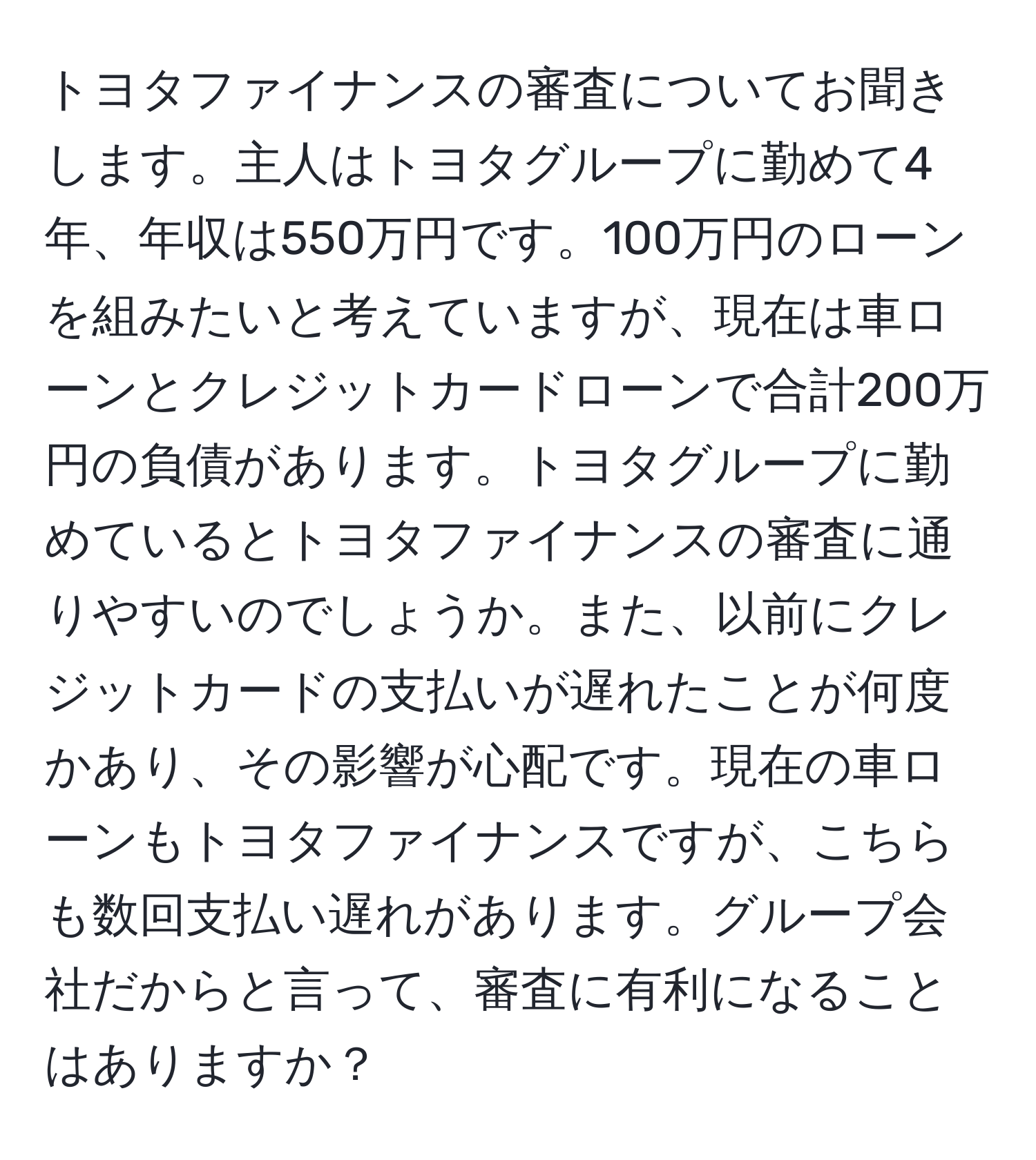 トヨタファイナンスの審査についてお聞きします。主人はトヨタグループに勤めて4年、年収は550万円です。100万円のローンを組みたいと考えていますが、現在は車ローンとクレジットカードローンで合計200万円の負債があります。トヨタグループに勤めているとトヨタファイナンスの審査に通りやすいのでしょうか。また、以前にクレジットカードの支払いが遅れたことが何度かあり、その影響が心配です。現在の車ローンもトヨタファイナンスですが、こちらも数回支払い遅れがあります。グループ会社だからと言って、審査に有利になることはありますか？