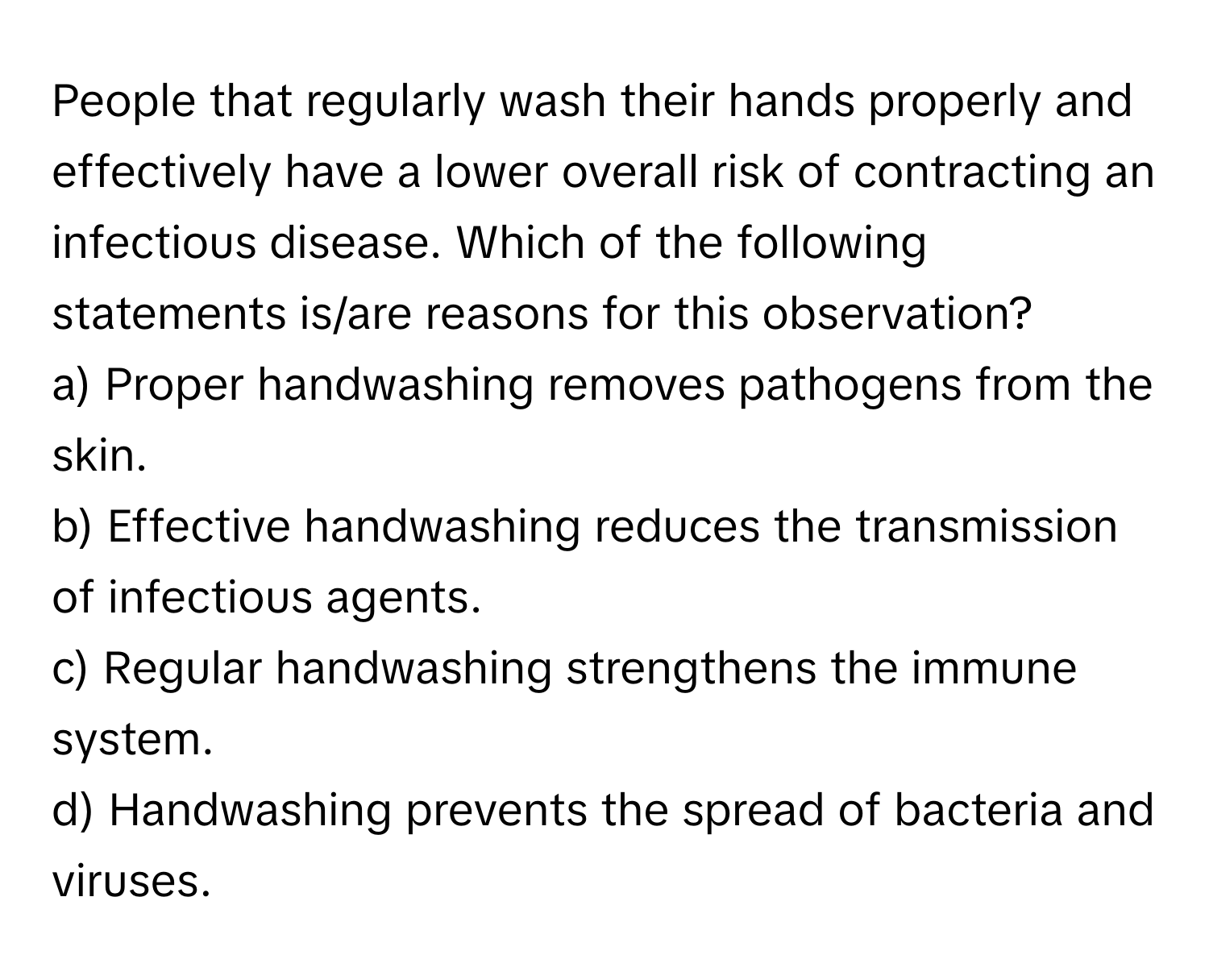 People that regularly wash their hands properly and effectively have a lower overall risk of contracting an infectious disease. Which of the following statements is/are reasons for this observation?

a) Proper handwashing removes pathogens from the skin.
b) Effective handwashing reduces the transmission of infectious agents.
c) Regular handwashing strengthens the immune system.
d) Handwashing prevents the spread of bacteria and viruses.