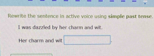 Rewrite the sentence in active voice using simple past tense. 
I was dazzled by her charm and wit. 
Her charm and wit