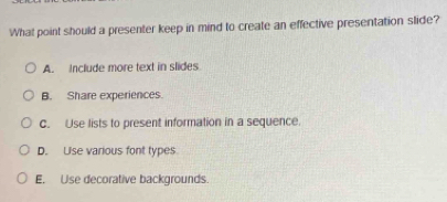 What point should a presenter keep in mind to create an effective presentation slide?
A. include more text in slides
B. Share experiences.
C. Use lists to present information in a sequence.
D. Uise various font types
E. Use decorative backgrounds.