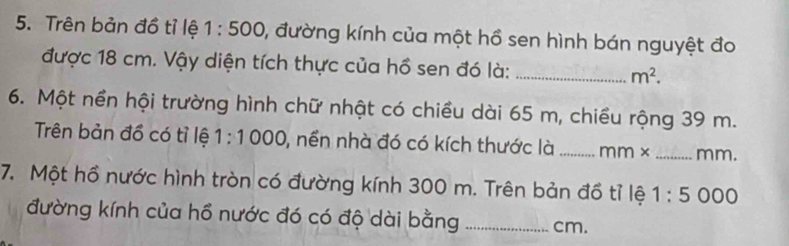 Trên bản đồ tỉ lệ 1:500 , đường kính của một hồ sen hình bán nguyệt đo 
được 18 cm. Vậy diện tích thực của hồ sen đó là: _ m^2. 
6. Một nền hội trường hình chữ nhật có chiều dài 65 m, chiều rộng 39 m. 
Trên bản đồ có tỉ lệ 1:1000 ), nền nhà đó có kích thước là _ mm* _ mm. 
7. Một hồ nước hình tròn có đường kính 300 m. Trên bản đồ tỉ lệ 1:5000
đường kính của hồ nước đó có độ dài bằng _ cm.