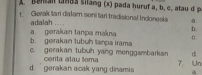 A. Berian tanda silang (x) pada ḥuruf a, b, c, atau d p
1、 Gerak tari dalam seni tari tradisional Indonesia a.
adalah ... .
b.
a. gerakan tanpa makna
C.
b. gerakan tubuh tanpa irama
c. gerakan tubuh yang menggambarkan d.
cerita atau tema
7. Un
d. gerakan acak yang dinamis
a.