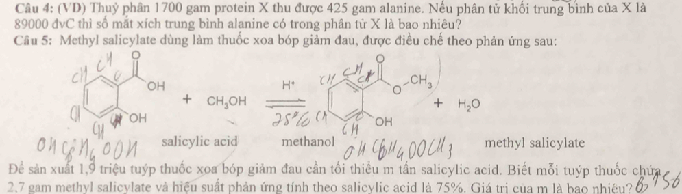 (VD) Thuỷ phân 1700 gam protein X thu được 425 gam alanine. Nếu phân tử khối trung bình của X là
89000 đvC thì số mắt xích trung bình alanine có trong phân tử X là bao nhiêu? 
Câu 5: Methyl salicylate dùng làm thuốc xoa bóp giảm đau, được điều chế theo phản ứng sau:
H^+
_  CH_3
a
CH_3OH
+ H_2O
OH 
salicylic acid methanol methyl salicylate 
Để sản xuất 1, 9 triệu tuýp thuốc xoa bóp giảm đau cần tối thiểu m tần salicylic acid. Biết mỗi tuýp thuốc chứa 
2.7 gam methyl salicylate và hiệu suất phản ứng tính theo salicylic acid là 75%. Giá trị của m là bao nhiệu?