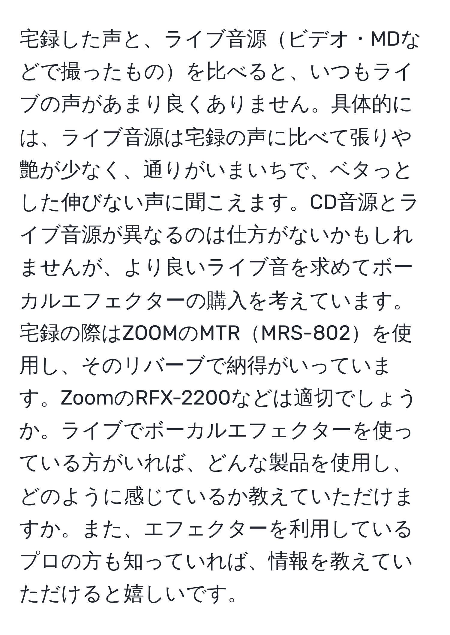 宅録した声と、ライブ音源ビデオ・MDなどで撮ったものを比べると、いつもライブの声があまり良くありません。具体的には、ライブ音源は宅録の声に比べて張りや艶が少なく、通りがいまいちで、ベタっとした伸びない声に聞こえます。CD音源とライブ音源が異なるのは仕方がないかもしれませんが、より良いライブ音を求めてボーカルエフェクターの購入を考えています。宅録の際はZOOMのMTRMRS-802を使用し、そのリバーブで納得がいっています。ZoomのRFX-2200などは適切でしょうか。ライブでボーカルエフェクターを使っている方がいれば、どんな製品を使用し、どのように感じているか教えていただけますか。また、エフェクターを利用しているプロの方も知っていれば、情報を教えていただけると嬉しいです。