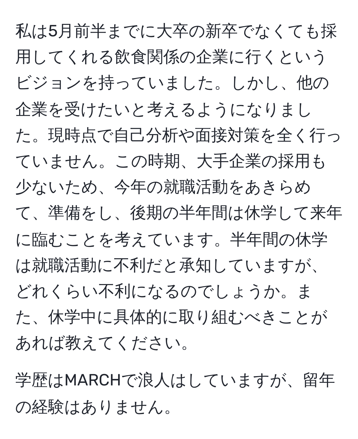 私は5月前半までに大卒の新卒でなくても採用してくれる飲食関係の企業に行くというビジョンを持っていました。しかし、他の企業を受けたいと考えるようになりました。現時点で自己分析や面接対策を全く行っていません。この時期、大手企業の採用も少ないため、今年の就職活動をあきらめて、準備をし、後期の半年間は休学して来年に臨むことを考えています。半年間の休学は就職活動に不利だと承知していますが、どれくらい不利になるのでしょうか。また、休学中に具体的に取り組むべきことがあれば教えてください。

学歴はMARCHで浪人はしていますが、留年の経験はありません。