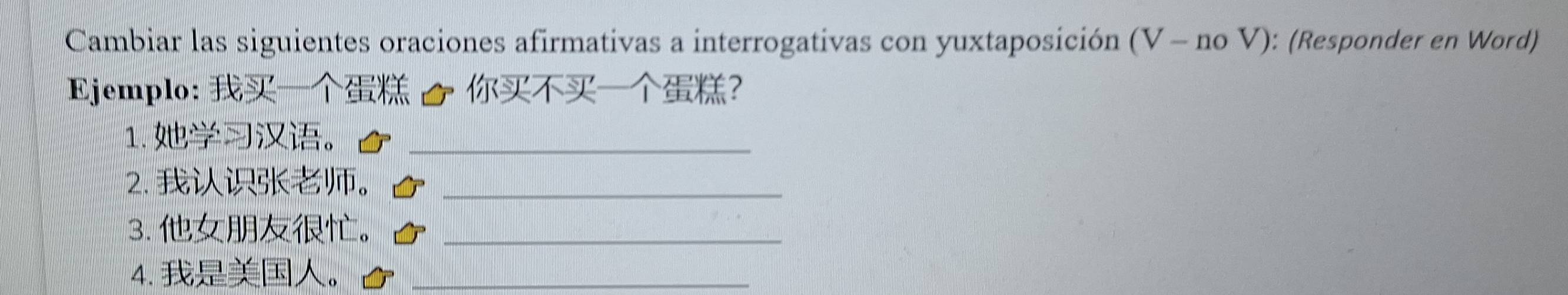 Cambiar las siguientes oraciones afirmativas a interrogativas con yuxtaposición (V - no V): (Responder en Word) 
Ejemplo: / ? 
1. 。_ 
2. 。_ 
3. 。_ 
4. 。_