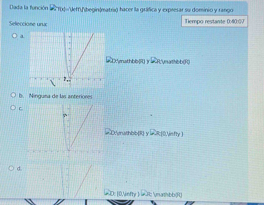 Dada la función f(x)=1 beginmatrix hacer la gráfica y expresar su dominio y rango
Seleccione una: Tiempo restante 0:40:07
a.
D:mathb b(R) y ∠ RA mathb b(R)
2.
b. Ninguna de las anteriores
C.
D:mathbb  R y D_R: [0,∈fty )
d.
D: [0,∈fty ) R: mathbbR