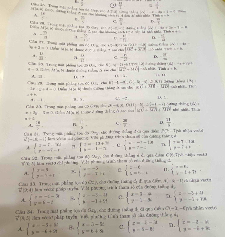 B,  3/2 . 9.  13/2  D.  11/2 
Câu 25. Trong mặt phẳng tọa độ Oxy, cho A(7;2) dường thẳng (△) 1 -x-3y+2=0. Diểm
M(a;b) thuộc đường thẳng △ sao cho khoàn ừ A đến M nhỏ nhật. Tính a+b.
A.  18/5 . B.  33/5 . C.  23/5 . D.  28/5 
Câu 26. Trong mặt phẳng tọa độ Oxy, cho A(-2;-1) dường thẳng (△) :-2x+3y+2=0.
Điểm M(a;b) thuộc đường thẳng △ sao cho khoảng cách từ A đến M nhỏ nhất. Tính a+b.
A. - 29/13 . B. - 55/13 . C. - 16/13 . D. - 42/13 .
Câu 27. Trong mặt phẳng tọa độ Ozy, cho B(-3;6) và C(15;-10) đường thẳng (△) : -4x -
3y+2=0. Điểm M(a;b) thuộc đường thẳng △ sao cho |vector MC+vector MB| nhỏ nhất. Tính a+b.
A.  13/25  B.  38/25 . C. - 12/25 - D. - 37/25 .
Câu 28. Trong mặt phẳng tọa độ Oxy, cho B(-4;-2) và C(22;12) dường thẳng ; (△) : -x+2y+
4=0. Diểm M(a;b) thuộc dường thẳng △ sao cho |vector MC+vector MB| nhỏ nhất. Tính a+b.
A. 15 . B. 12 . C. 13 . D. 14 .
Câu 29. Trong mặt phẳng tọa độ Oxy, cho B(-4;-3),C(-5;-4),D(0;7) đường thẳng (△) :
-2x+y+4=0. Diểm M(a;b) thuộc dường thẳng △ sao cho |vector MC+vector MB+vector MD| nhỏ nhất. Tính
a+b.
A. -1 . B. 0 . C. -2 . D. 1 .
Câu 30. Trong mặt phẳng tọa độ Oxy, cho B(-4;3),C(11;-5),D(-1;-7) dường thẳng (△) :
x+2y-3=0. Điểm M(a;b) thuộc đường thẳng △ a SAC cho |vector MC+vector MB+vector MD| nhỏ nhất. Tính
a+b.
A.  16/5 . B.  11/5 . C.  26/5 . D.  21/5 .
Câu 31. Trong mặt phẳng tọa độ Oxy, cho đường thẳng d di qua điểm P(7;-7) và nhân vecto
vector u(-10;-1) làm véctơ chỉ phương. Viết phương trình tham số của đường thẳng d.
A. beginarrayl x=7-10t y=-7-tendarray. B. beginarrayl x=-10+7t y=-1-7tendarray. C. beginarrayl x=-7-10t y=7-tendarray. D. beginarrayl x=7+10t y=7+tendarray.
Câu 32. Trong mặt phẳng tọa độ Oxy, cho đường thẳng d di qua diểm C(6;7) và nhận vectơ
vector u(0;5) làm véctơ chỉ phương. Viết phương trình tham số của dường thẳng d.
A. beginarrayl x=6 y=7+tendarray. B. beginarrayl x=-6 y=-7+tendarray. C. beginarrayl x=6 y=6-tendarray. D. beginarrayl x=6t y=1+7tendarray.
Câu 33. Trong mặt phẳng tọa độ Oxy, cho đường thẳng d_1 đi qua điểm A(-3;-1) và nhận vectơ
vector u(9;4) làm véctơ pháp tuyến. Viết phương trình tham số của đường thẳng d_1.
A. beginarrayl x=-4-3t y=9-tendarray. B. beginarrayl x=-3-4t y=-1+9tendarray. C. beginarrayl x=3-4t y=1+9tendarray. D. beginarrayl x=-3+4t y=-1+10tendarray.
Câu 34. Trong mặt phẳng tọa độ Oxy, cho đường thẳng d_1 đi qua điểm C(-3;-6) và nhận vectơ
vector u(8;5) làm véctơ pháp tuyến. Viết phương trình tham số của đường thẳng dị.
A. beginarrayl x=-3+5t y=-6+9tendarray. B. beginarrayl x=3-5t y=6+8tendarray. C. beginarrayl x=-5-3t y=8-6tendarray. D. beginarrayl x=-3-5t y=-6+8tendarray.