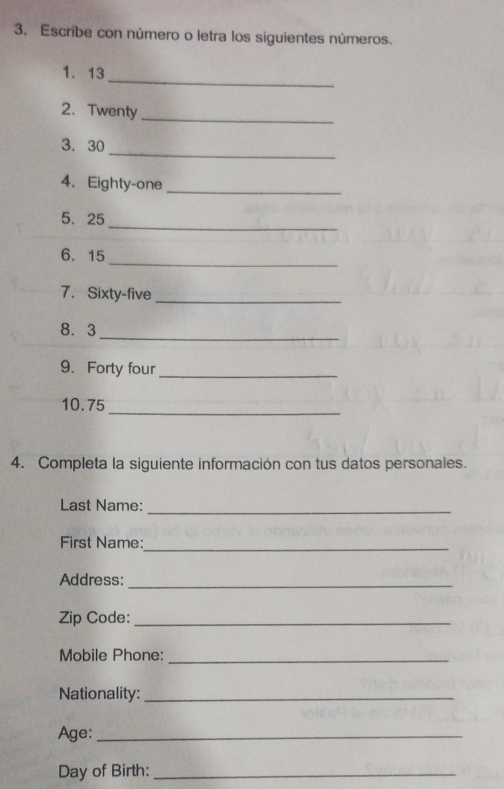 3, Escribe con número o letra los siguientes números. 
_ 
1. 13
2. Twenty 
_ 
_ 
3. 30
4. Eighty-one_ 
_ 
5、 25
6. 15 _ 
7. Sixty-five_ 
8. 3 _ 
9. Forty four_ 
10. 75
_ 
4. Completa la siguiente información con tus datos personales. 
Last Name:_ 
_ 
First Name: 
Address:_ 
Zip Code:_ 
Mobile Phone:_ 
Nationality:_ 
Age:_ 
Day of Birth:_