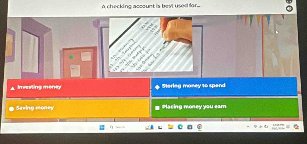 A checking account is best used for...


a 
n
Investing money Storing money to spend
Saving money Placing money you earn
Search 12:56 PM
10/1/2024