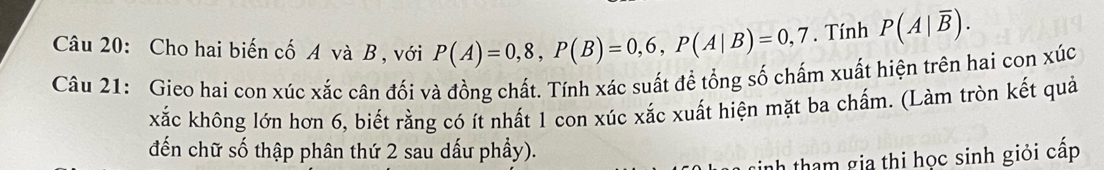 Cho hai biến cố A và B , với P(A)=0,8, P(B)=0,6, P(A|B)=0,7. Tính P(A|overline B). 
Câu 21: Gieo hai con xúc xắc cân đối và đồng chất. Tính xác suất để tổng số chấm xuất hiện trên hai con xúc 
kắc không lớn hơn 6, biết rằng có ít nhất 1 con xúc xắc xuất hiện mặt ba chấm. (Làm tròn kết quả 
đến chữ số thập phân thứ 2 sau dấu phầy). 
tinh tham gia thi học sinh giỏi cấp