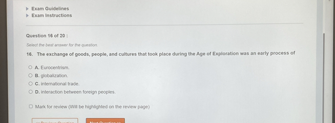 Exam Guidelines
Exam Instructions
Question 16 of 20 :
Select the best answer for the question
16. The exchange of goods, people, and cultures that took place during the Age of Exploration was an early process of
A. Eurocentrism.
B. globalization.
C. international trade
D. interaction between foreign peoples.
Mark for review (Will be highlighted on the review page)