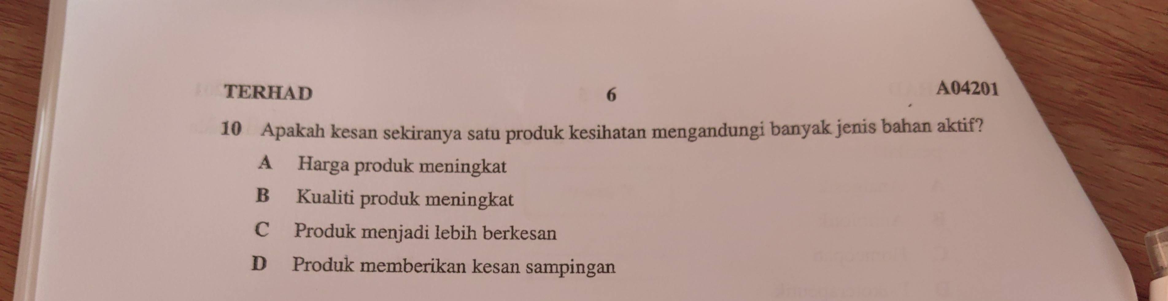 TERHAD 6
A04201
10 Apakah kesan sekiranya satu produk kesihatan mengandungi banyak jenis bahan aktif?
A Harga produk meningkat
B Kualiti produk meningkat
C Produk menjadi lebih berkesan
D Produk memberikan kesan sampingan