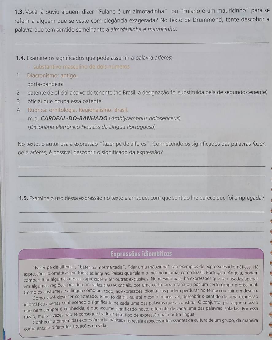 Você já ouviu alguém dizer "Fulano é um almofadinha" ou "Fulano é um mauricinho" para se
referir a alguém que se veste com elegância exagerada? No texto de Drummond, tente descobrir a
palavra que tem sentido semelhante a almofadinha e mauricinho.
_
1.4. Examine os significados que pode assumir a palavra alferes:
- substantivo masculino de dois números
1 Diacronismo: antigo.
porta-bandeira
2  patente de oficial abaixo de tenente (no Brasil, a designação foi substituída pela de segundo-tenente)
3 oficial que ocupa essa patente
4 Rubrica: ornitología. Regionalismo: Brasil.
m.q. CARDEAL-DO-BANHADO (Amblyramphus holosericeus)
(Dicionário eletrônico Houaiss da Língua Portuguesa)
No texto, o autor usa a expressão "fazer pé de alferes”. Conhecendo os significados das palavras fazer,
pé e alferes, é possível descobrir o significado da expressão?
_
_
1.5. Examine o uso dessa expressão no texto e arrisque: com que sentido lhe parece que foi empregada?
_
_
_
Expressões idiomáticas
"Fazer pé de alferes", "bater na mesma tecla", "dar uma māozinha" são exemplos de expressões idiomáticas. Há
expressões idiomáticas em todas as línguas. Países que falam o mesmo idioma, como Brasil, Portugal e Angola, podem
compartilhar algumas dessas expressões e ter outras exclusivas. No mesmo país, há expressões que são usadas apenas
em algumas regiões, por determinadas classes sociais, por uma certa faixa etária ou por um certo grupo profissional.
Como os costumes e a língua como um todo, as expressões idiomáticas podem perdurar no tempo ou cair em desuso.
Como você deve ter constatado, é muito difícil, ou até mesmo impossível, descobrir o sentido de uma expressão
idiomática apenas conhecendo o significado de cada uma das palavras que a constitui. O conjunto, por alguma razão
que nem sempre é conhecida, é que assume significado novo, diferente de cada uma das palavras isoladas. Por essa
razão, muitas vezes não se consegue traduzir esse tipo de expressão para outra língua.
Conhecer a origem das expressões idiomáticas nos revela aspectos interessantes da cultura de um grupo, da maneira
como encara diferentes situações da vida.