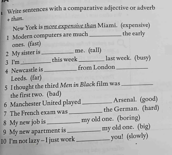 Write sentences with a comparative adjective or adverb 
+ than. 
New York is more expensive than Miami. (expensive) 
1 Modern computers are much _the early 
ones. (fast) 
2 My sister is _me. (tall) 
3 I'm_ this week_ last week. (busy) 
4 Newcastle is _from London_ 
Leeds. (far) 
5 I thought the third Men in Black film was_ 
the first two. (bad) 
6 Manchester United played _Arsenal. (good) 
7 The French exam was _the German. (hard) 
8 My new job is_ my old one. (boring) 
9 My new apartment is _my old one. (big) 
10 I’m not lazy - I just work _you! (slowly)