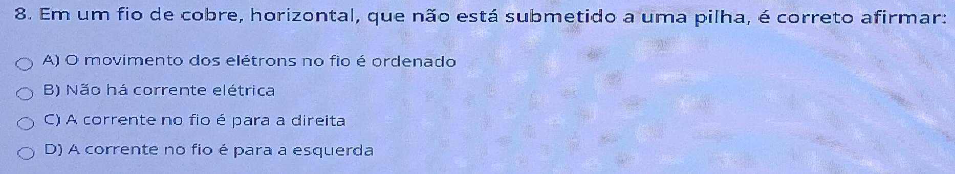 Em um fio de cobre, horizontal, que não está submetido a uma pilha, é correto afirmar:
A) O movimento dos elétrons no fio é ordenado
B) Não há corrente elétrica
C) A corrente no fio é para a direita
D) A corrente no fio é para a esquerda