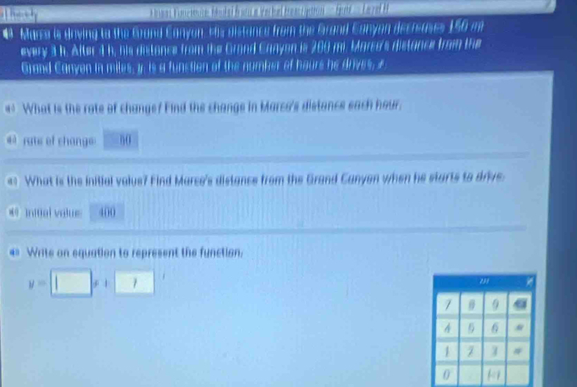 lent Fonctoune Hékei fromn a Verbal treacipation ===rent== Leyred H 
# Mara is Unving to the Grond Canyon, Hts distance from the Grand Canyan decreuses 150 m
every 3 h. After 4 h, his distance from the Grond Canyon is 200 mi. Marco's distance from the 
Graad Canyen in miles, i. is a funstion of the number of haurs he drives, i 
43 What is the rate of change? Find the change in Marco's distance each hour. 
# rats of chang n0 
What is the initial value? Find Marce's distance from the Grand Canyon when he starts to drive 
* 9 initial value 400
«* Write on equation to represent the function.
y=□ x+□
9
4 6
1 I #
0