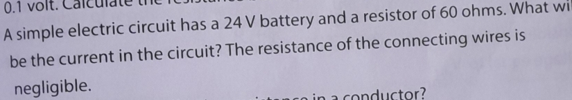 0.1 volt. Calculate t 
A simple electric circuit has a 24 V battery and a resistor of 60 ohms. What wi 
be the current in the circuit? The resistance of the connecting wires is 
negligible. 
a conductor?