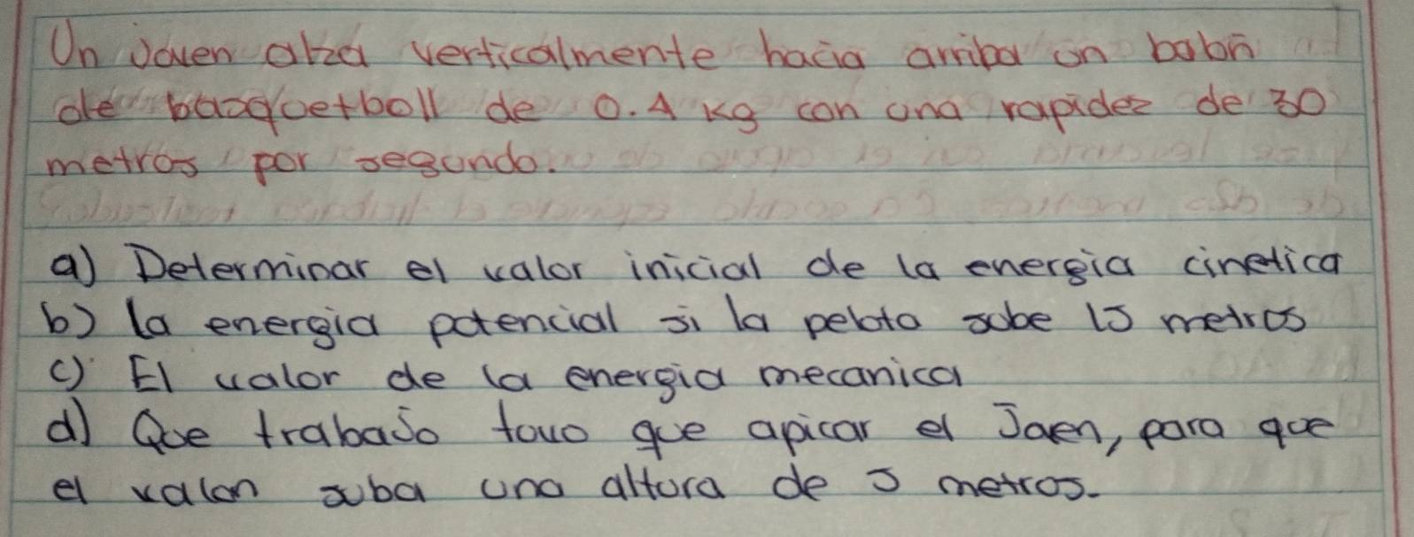 On Joven akza verticalmente haàia amba on babn 
de baaoetboll de 0. A Kg con and rapider de 30
metros por segund. 
a) Determinar el valor inicial de (a energia ciretica 
b) (a energia potencial si la pebto sobe i3 metrcs 
() El valor de (a energia mecanical 
d Goe trabajo towo goe apicar e Jaen, para goe 
el valon suba uno altora de 3 metros.